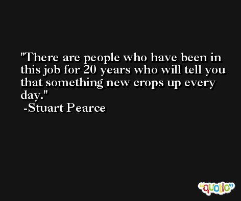 There are people who have been in this job for 20 years who will tell you that something new crops up every day. -Stuart Pearce