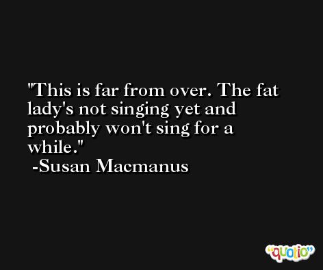 This is far from over. The fat lady's not singing yet and probably won't sing for a while. -Susan Macmanus