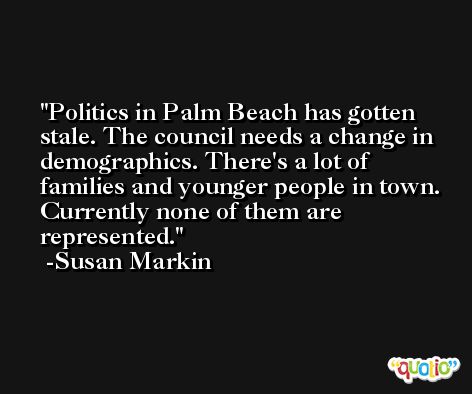 Politics in Palm Beach has gotten stale. The council needs a change in demographics. There's a lot of families and younger people in town. Currently none of them are represented. -Susan Markin