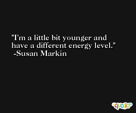 I'm a little bit younger and have a different energy level. -Susan Markin