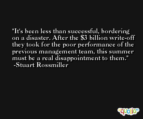 It's been less than successful, bordering on a disaster. After the $3 billion write-off they took for the poor performance of the previous management team, this summer must be a real disappointment to them. -Stuart Rossmiller