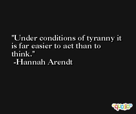 Under conditions of tyranny it is far easier to act than to think. -Hannah Arendt