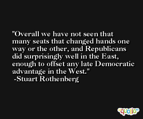 Overall we have not seen that many seats that changed hands one way or the other, and Republicans did surprisingly well in the East, enough to offset any late Democratic advantage in the West. -Stuart Rothenberg