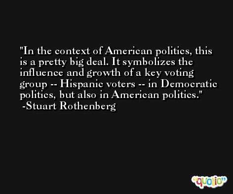 In the context of American politics, this is a pretty big deal. It symbolizes the influence and growth of a key voting group -- Hispanic voters -- in Democratic politics, but also in American politics. -Stuart Rothenberg