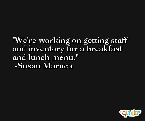 We're working on getting staff and inventory for a breakfast and lunch menu. -Susan Maruca