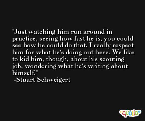 Just watching him run around in practice, seeing how fast he is, you could see how he could do that. I really respect him for what he's doing out here. We like to kid him, though, about his scouting job, wondering what he's writing about himself. -Stuart Schweigert