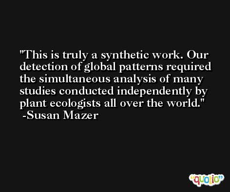 This is truly a synthetic work. Our detection of global patterns required the simultaneous analysis of many studies conducted independently by plant ecologists all over the world. -Susan Mazer