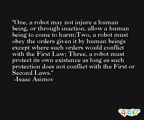 One, a robot may not injure a human being, or through inaction, allow a human being to come to harm;Two, a robot must obey the orders given it by human beings except where such orders would conflict with the First Law; Three, a robot must protect its own existence as long as such protection does not conflict with the First or Second Laws. -Isaac Asimov