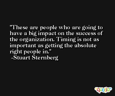 These are people who are going to have a big impact on the success of the organization. Timing is not as important as getting the absolute right people in. -Stuart Sternberg