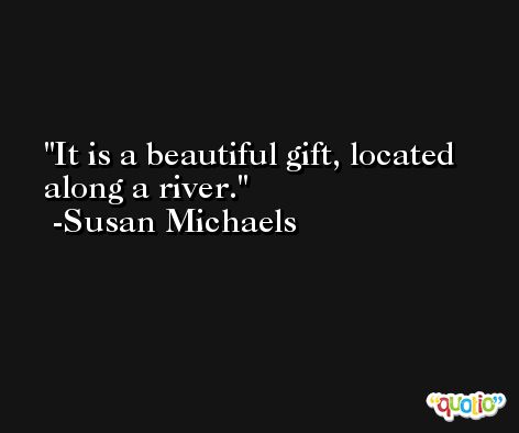 It is a beautiful gift, located along a river. -Susan Michaels