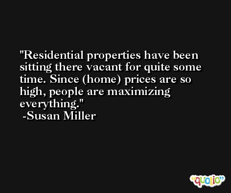 Residential properties have been sitting there vacant for quite some time. Since (home) prices are so high, people are maximizing everything. -Susan Miller