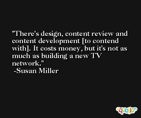 There's design, content review and content development [to contend with]. It costs money, but it's not as much as building a new TV network. -Susan Miller
