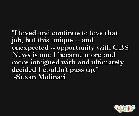 I loved and continue to love that job, but this unique -- and unexpected -- opportunity with CBS News is one I became more and more intrigued with and ultimately decided I couldn't pass up. -Susan Molinari