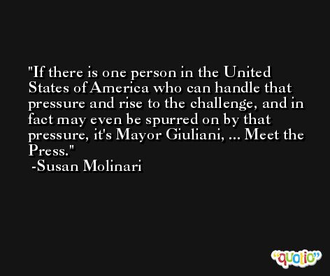 If there is one person in the United States of America who can handle that pressure and rise to the challenge, and in fact may even be spurred on by that pressure, it's Mayor Giuliani, ... Meet the Press. -Susan Molinari