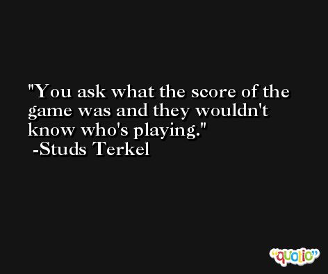 You ask what the score of the game was and they wouldn't know who's playing. -Studs Terkel