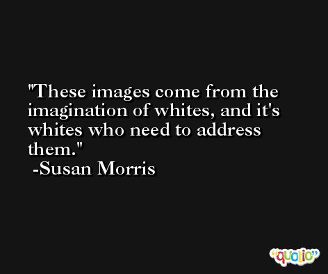 These images come from the imagination of whites, and it's whites who need to address them. -Susan Morris