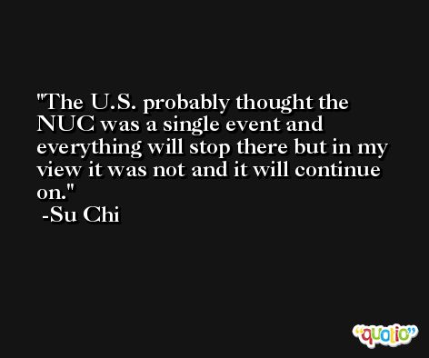 The U.S. probably thought the NUC was a single event and everything will stop there but in my view it was not and it will continue on. -Su Chi