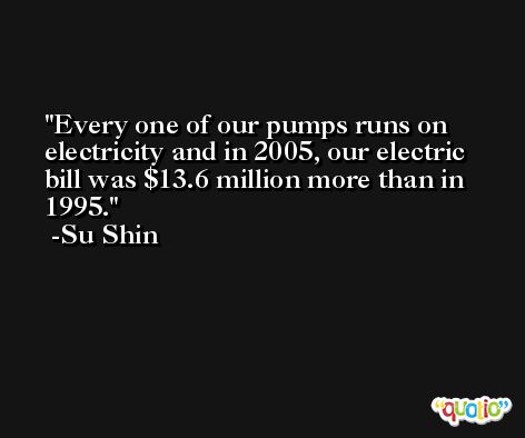 Every one of our pumps runs on electricity and in 2005, our electric bill was $13.6 million more than in 1995. -Su Shin