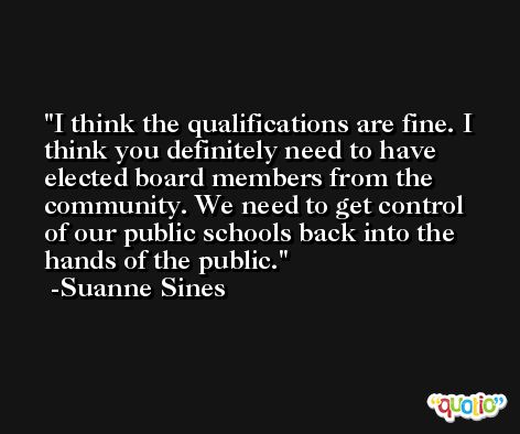 I think the qualifications are fine. I think you definitely need to have elected board members from the community. We need to get control of our public schools back into the hands of the public. -Suanne Sines