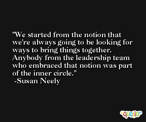 We started from the notion that we're always going to be looking for ways to bring things together. Anybody from the leadership team who embraced that notion was part of the inner circle. -Susan Neely