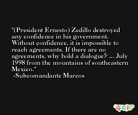 (President Ernesto) Zedillo destroyed any confidence in his government. Without confidence, it is impossible to reach agreements. If there are no agreements, why hold a dialogue? ... July 1998 from the mountains of southeastern Mexico. -Subcomandante Marcos