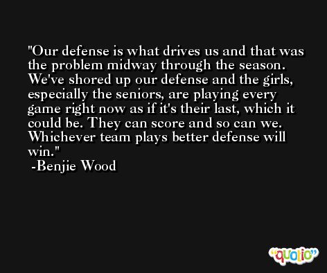 Our defense is what drives us and that was the problem midway through the season. We've shored up our defense and the girls, especially the seniors, are playing every game right now as if it's their last, which it could be. They can score and so can we. Whichever team plays better defense will win. -Benjie Wood