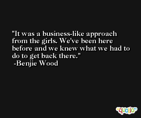 It was a business-like approach from the girls. We've been here before and we knew what we had to do to get back there. -Benjie Wood