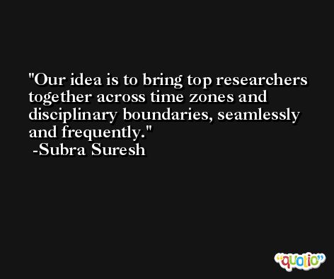Our idea is to bring top researchers together across time zones and disciplinary boundaries, seamlessly and frequently. -Subra Suresh