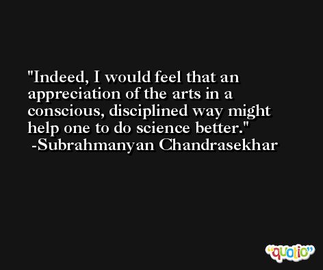 Indeed, I would feel that an appreciation of the arts in a conscious, disciplined way might help one to do science better. -Subrahmanyan Chandrasekhar