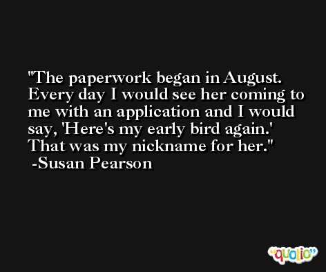 The paperwork began in August. Every day I would see her coming to me with an application and I would say, 'Here's my early bird again.' That was my nickname for her. -Susan Pearson