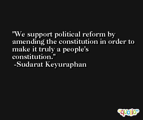 We support political reform by amending the constitution in order to make it truly a people's constitution. -Sudarat Keyuraphan