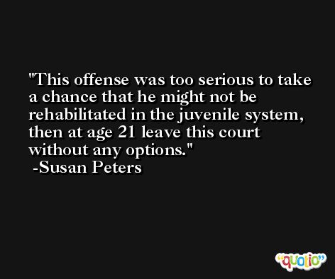 This offense was too serious to take a chance that he might not be rehabilitated in the juvenile system, then at age 21 leave this court without any options. -Susan Peters