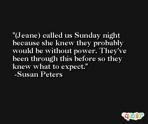 (Jeane) called us Sunday night because she knew they probably would be without power. They've been through this before so they knew what to expect. -Susan Peters