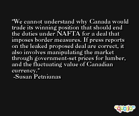 We cannot understand why Canada would trade its winning position that should end the duties under NAFTA for a deal that imposes border measures. If press reports on the leaked proposed deal are correct, it also involves manipulating the market through government-set prices for lumber, and the fluctuating value of Canadian currency. -Susan Petniunas