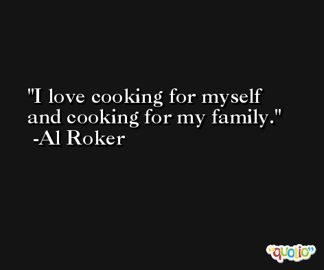 I love cooking for myself and cooking for my family. -Al Roker