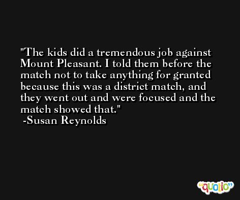 The kids did a tremendous job against Mount Pleasant. I told them before the match not to take anything for granted because this was a district match, and they went out and were focused and the match showed that. -Susan Reynolds