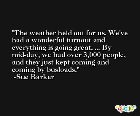 The weather held out for us. We've had a wonderful turnout and everything is going great, ... By mid-day, we had over 3,000 people, and they just kept coming and coming by busloads. -Sue Barker