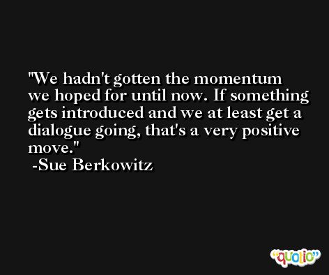 We hadn't gotten the momentum we hoped for until now. If something gets introduced and we at least get a dialogue going, that's a very positive move. -Sue Berkowitz