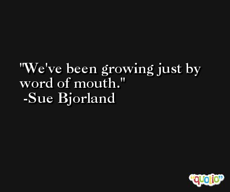 We've been growing just by word of mouth. -Sue Bjorland