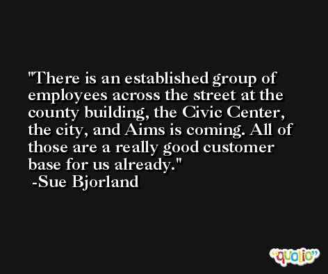 There is an established group of employees across the street at the county building, the Civic Center, the city, and Aims is coming. All of those are a really good customer base for us already. -Sue Bjorland
