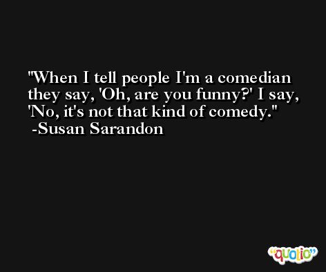 When I tell people I'm a comedian they say, 'Oh, are you funny?' I say, 'No, it's not that kind of comedy. -Susan Sarandon