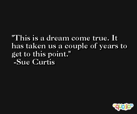 This is a dream come true. It has taken us a couple of years to get to this point. -Sue Curtis