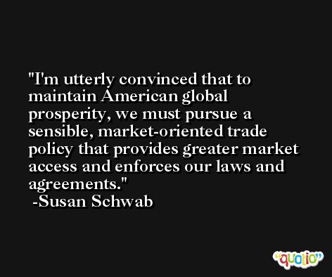 I'm utterly convinced that to maintain American global prosperity, we must pursue a sensible, market-oriented trade policy that provides greater market access and enforces our laws and agreements. -Susan Schwab