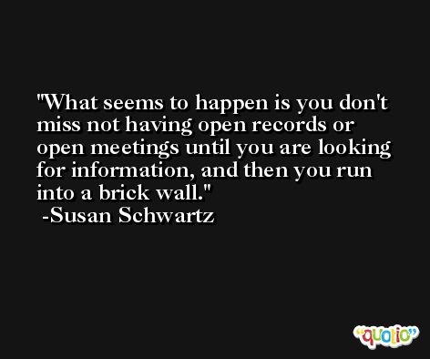 What seems to happen is you don't miss not having open records or open meetings until you are looking for information, and then you run into a brick wall. -Susan Schwartz