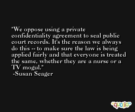 We oppose using a private confidentiality agreement to seal public court records. It's the reason we always do this -- to make sure the law is being applied fairly and that everyone is treated the same, whether they are a nurse or a TV mogul. -Susan Seager