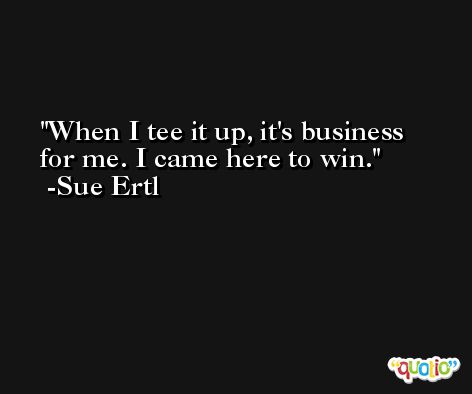 When I tee it up, it's business for me. I came here to win. -Sue Ertl