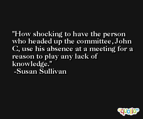 How shocking to have the person who headed up the committee, John C, use his absence at a meeting for a reason to play any lack of knowledge. -Susan Sullivan