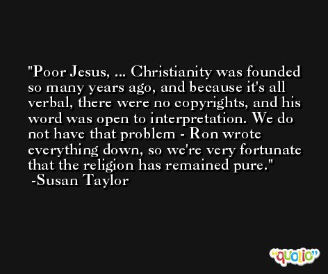 Poor Jesus, ... Christianity was founded so many years ago, and because it's all verbal, there were no copyrights, and his word was open to interpretation. We do not have that problem - Ron wrote everything down, so we're very fortunate that the religion has remained pure. -Susan Taylor