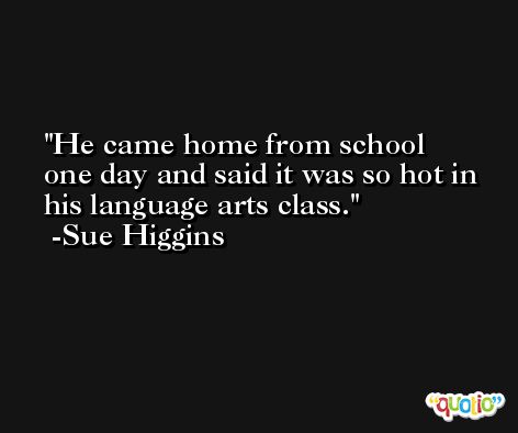 He came home from school one day and said it was so hot in his language arts class. -Sue Higgins