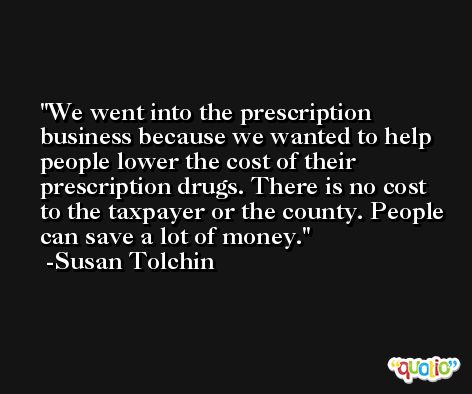 We went into the prescription business because we wanted to help people lower the cost of their prescription drugs. There is no cost to the taxpayer or the county. People can save a lot of money. -Susan Tolchin